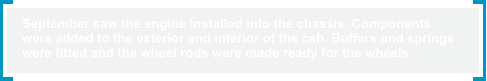 September saw the engine installed into the chassis. Components  were added to the exterior and interior of the cab. Buffers and springs  were fitted and the wheel rods were made ready for the wheels.